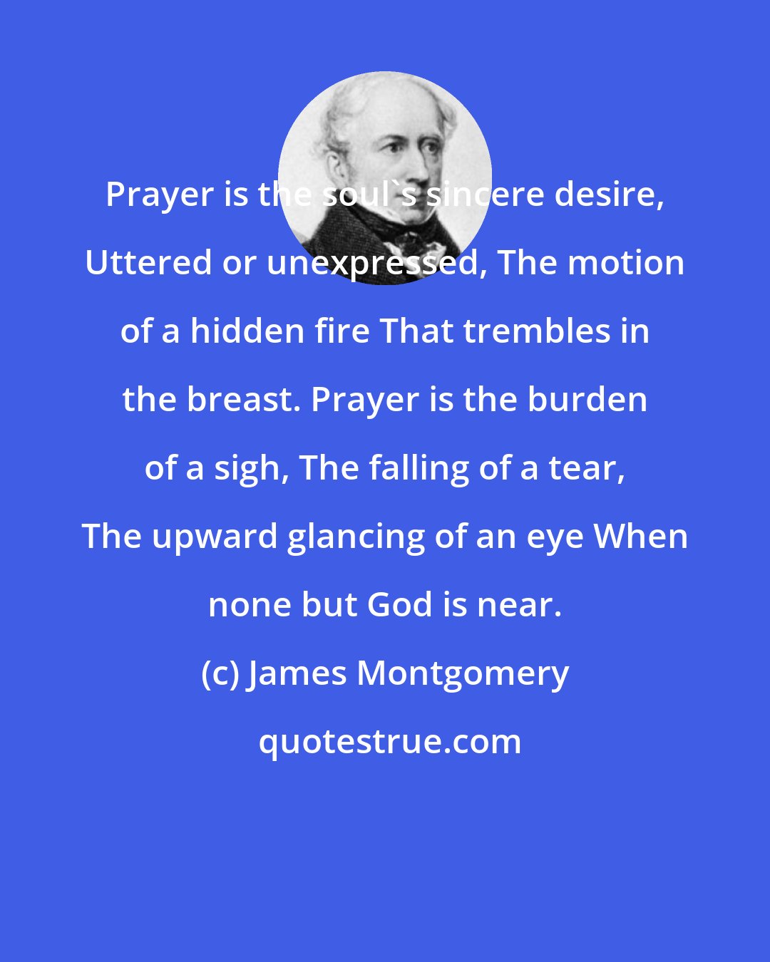 James Montgomery: Prayer is the soul's sincere desire, Uttered or unexpressed, The motion of a hidden fire That trembles in the breast. Prayer is the burden of a sigh, The falling of a tear, The upward glancing of an eye When none but God is near.