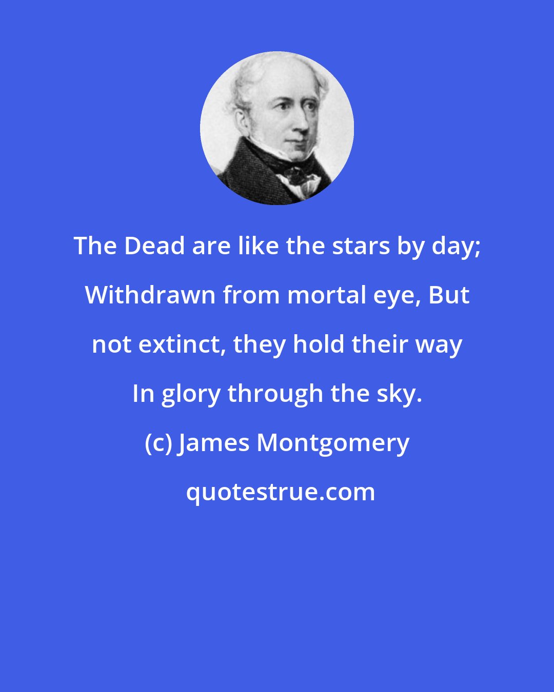 James Montgomery: The Dead are like the stars by day; Withdrawn from mortal eye, But not extinct, they hold their way In glory through the sky.