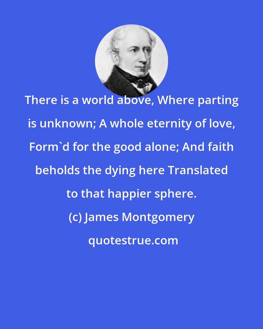 James Montgomery: There is a world above, Where parting is unknown; A whole eternity of love, Form'd for the good alone; And faith beholds the dying here Translated to that happier sphere.