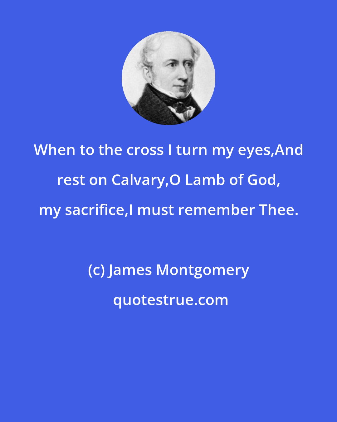 James Montgomery: When to the cross I turn my eyes,And rest on Calvary,O Lamb of God, my sacrifice,I must remember Thee.