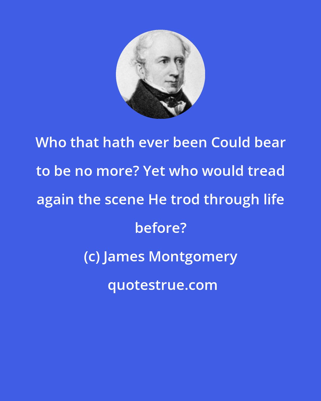 James Montgomery: Who that hath ever been Could bear to be no more? Yet who would tread again the scene He trod through life before?