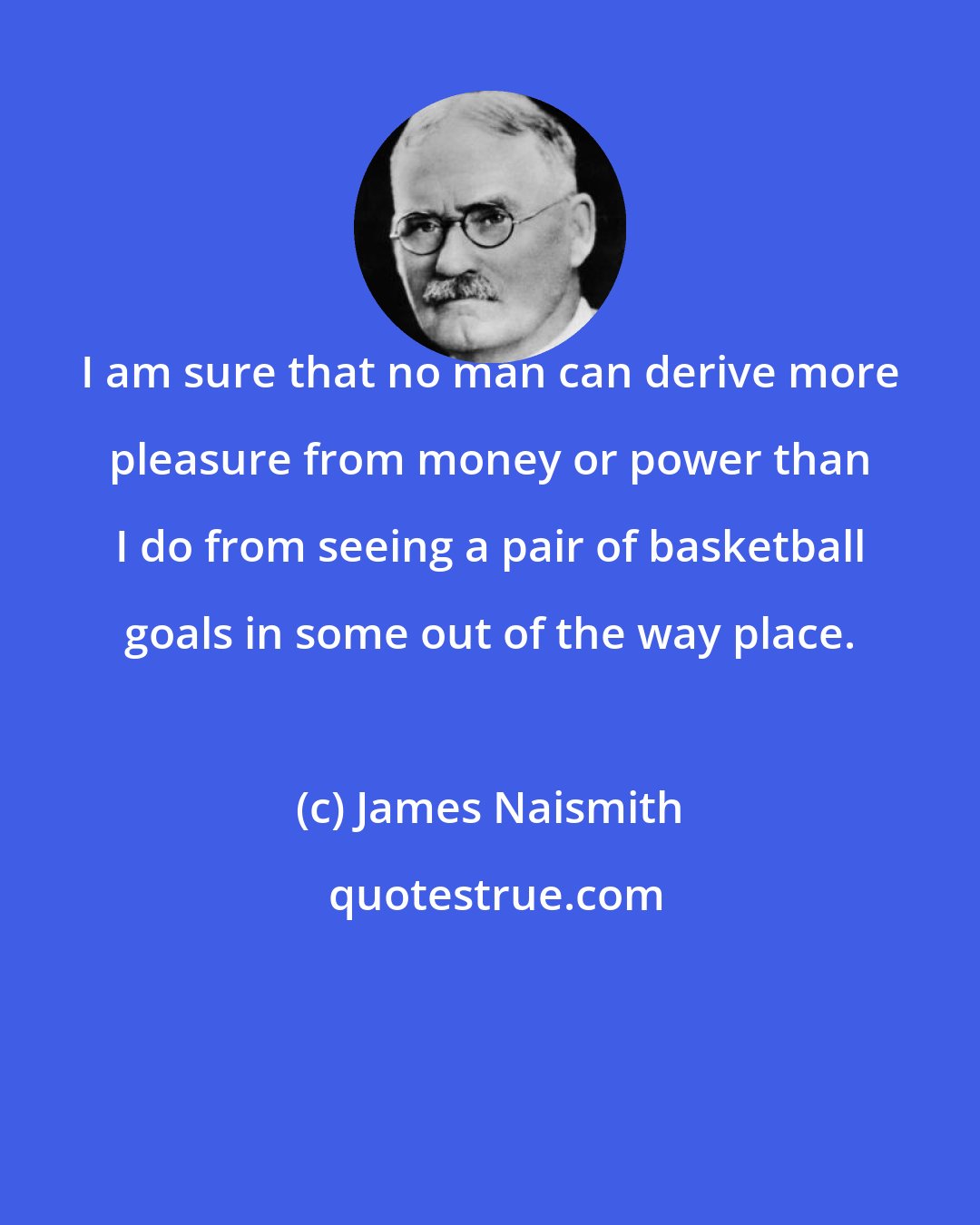 James Naismith: I am sure that no man can derive more pleasure from money or power than I do from seeing a pair of basketball goals in some out of the way place.