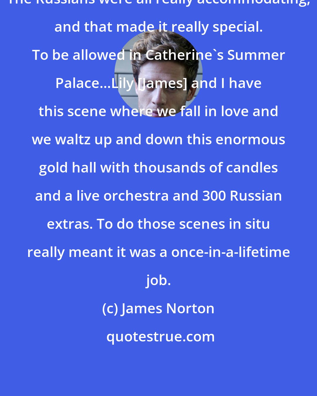 James Norton: The Russians were all really accommodating, and that made it really special. To be allowed in Catherine's Summer Palace...Lily [James] and I have this scene where we fall in love and we waltz up and down this enormous gold hall with thousands of candles and a live orchestra and 300 Russian extras. To do those scenes in situ really meant it was a once-in-a-lifetime job.