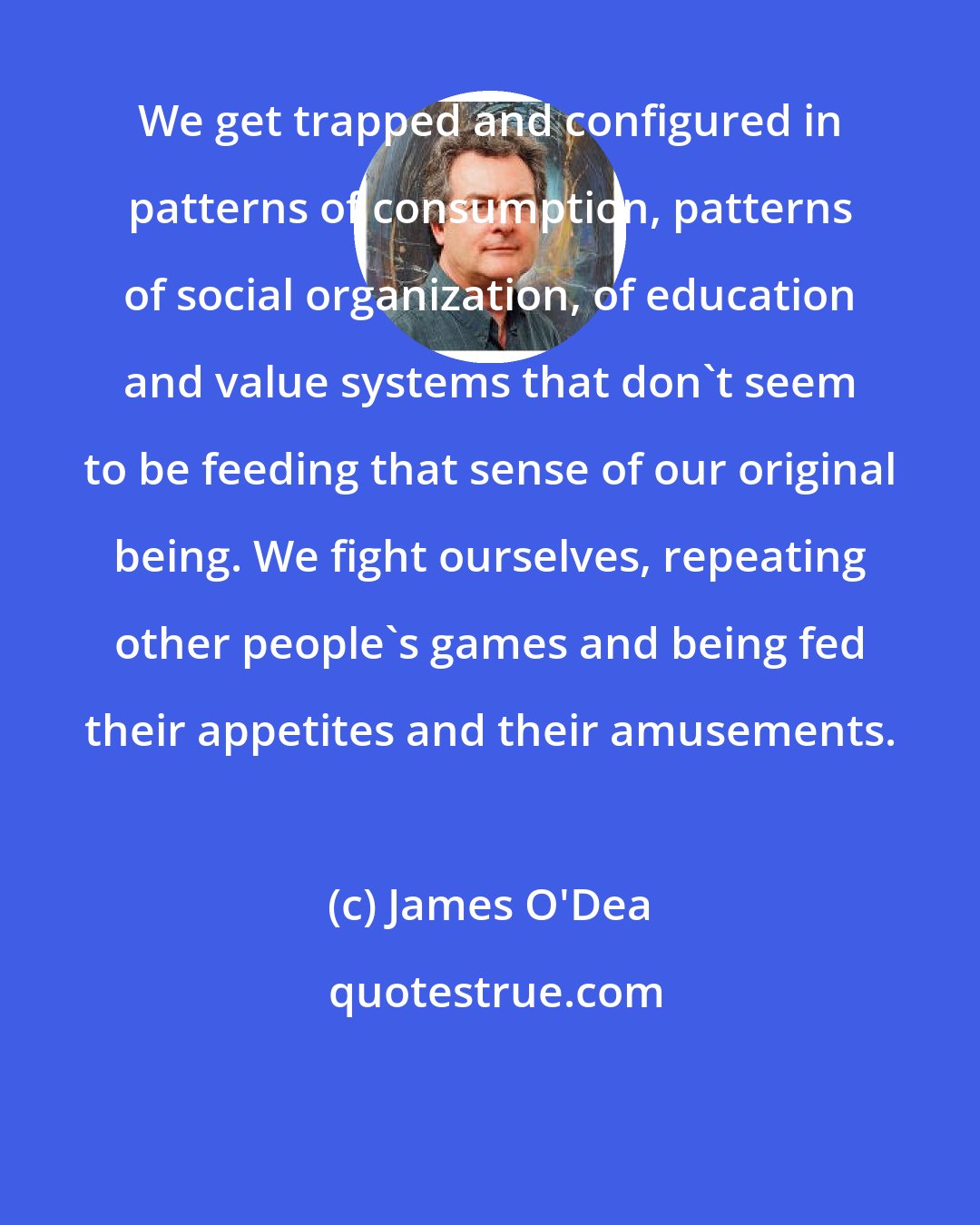 James O'Dea: We get trapped and configured in patterns of consumption, patterns of social organization, of education and value systems that don't seem to be feeding that sense of our original being. We fight ourselves, repeating other people's games and being fed their appetites and their amusements.