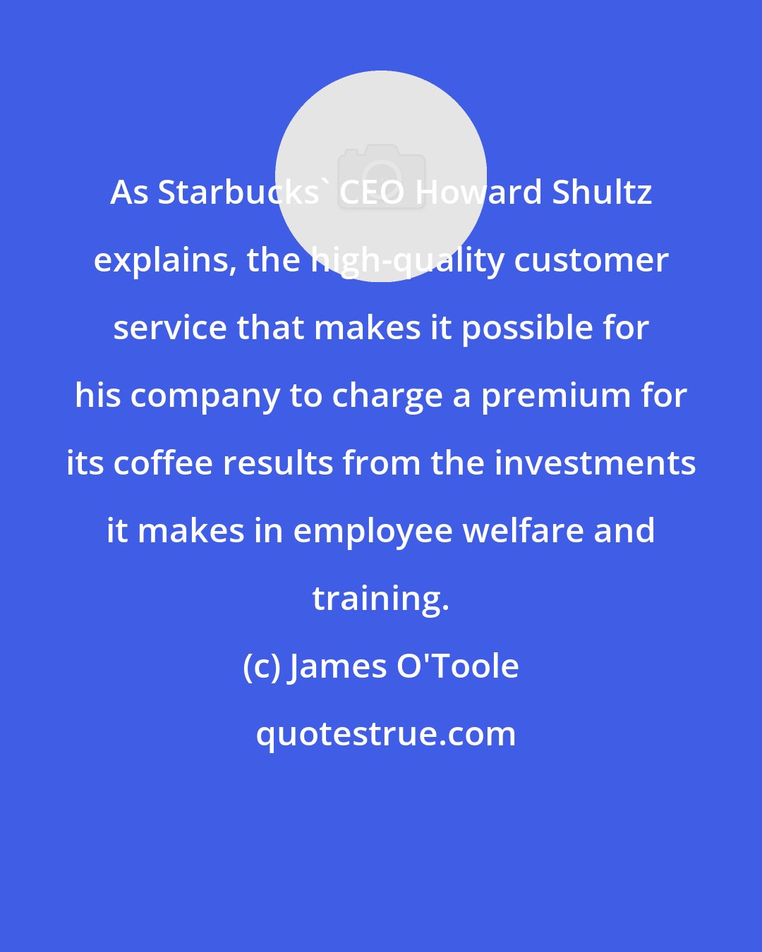 James O'Toole: As Starbucks' CEO Howard Shultz explains, the high-quality customer service that makes it possible for his company to charge a premium for its coffee results from the investments it makes in employee welfare and training.