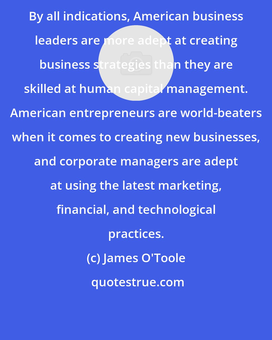 James O'Toole: By all indications, American business leaders are more adept at creating business strategies than they are skilled at human capital management. American entrepreneurs are world-beaters when it comes to creating new businesses, and corporate managers are adept at using the latest marketing, financial, and technological practices.