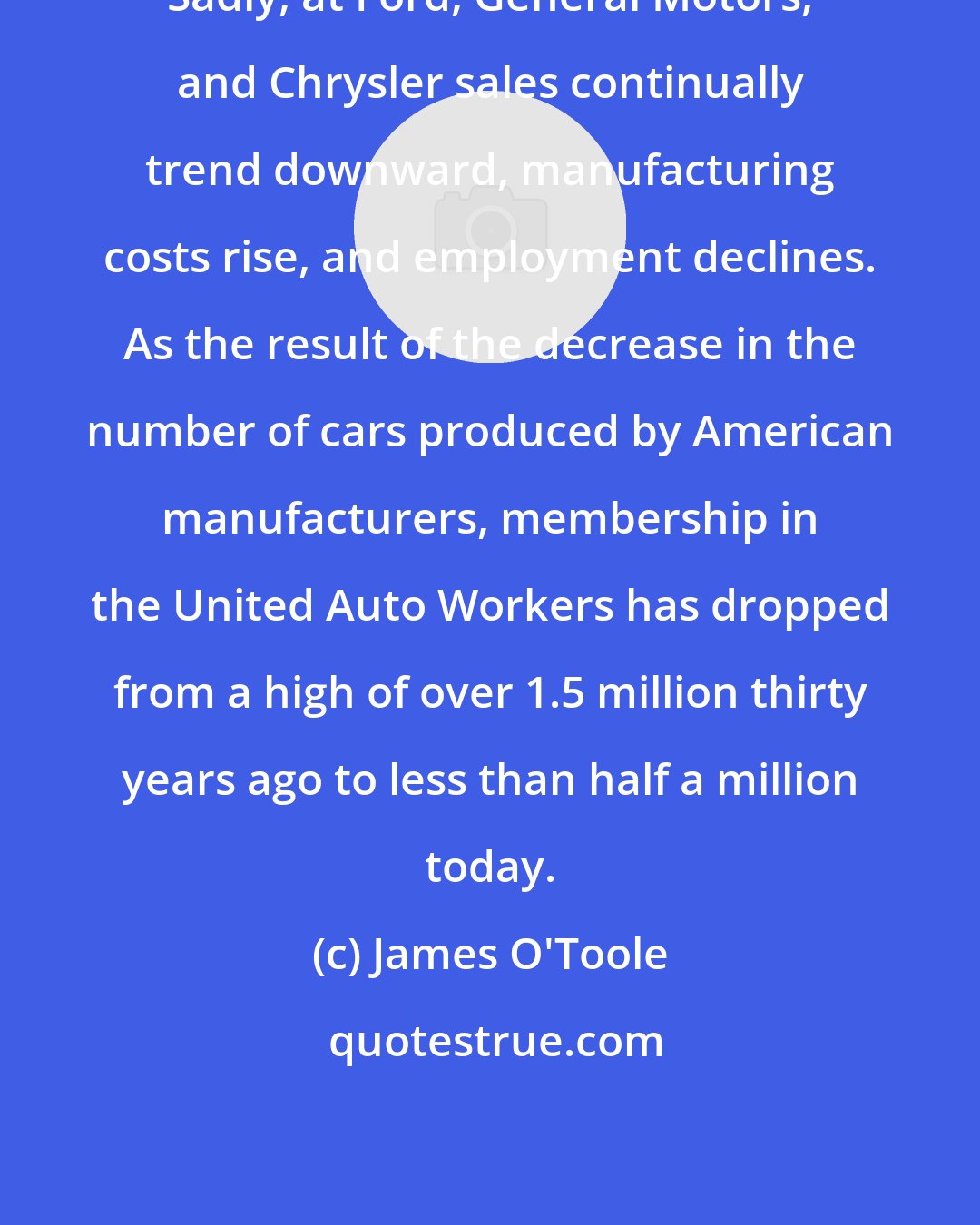 James O'Toole: Sadly, at Ford, General Motors, and Chrysler sales continually trend downward, manufacturing costs rise, and employment declines. As the result of the decrease in the number of cars produced by American manufacturers, membership in the United Auto Workers has dropped from a high of over 1.5 million thirty years ago to less than half a million today.