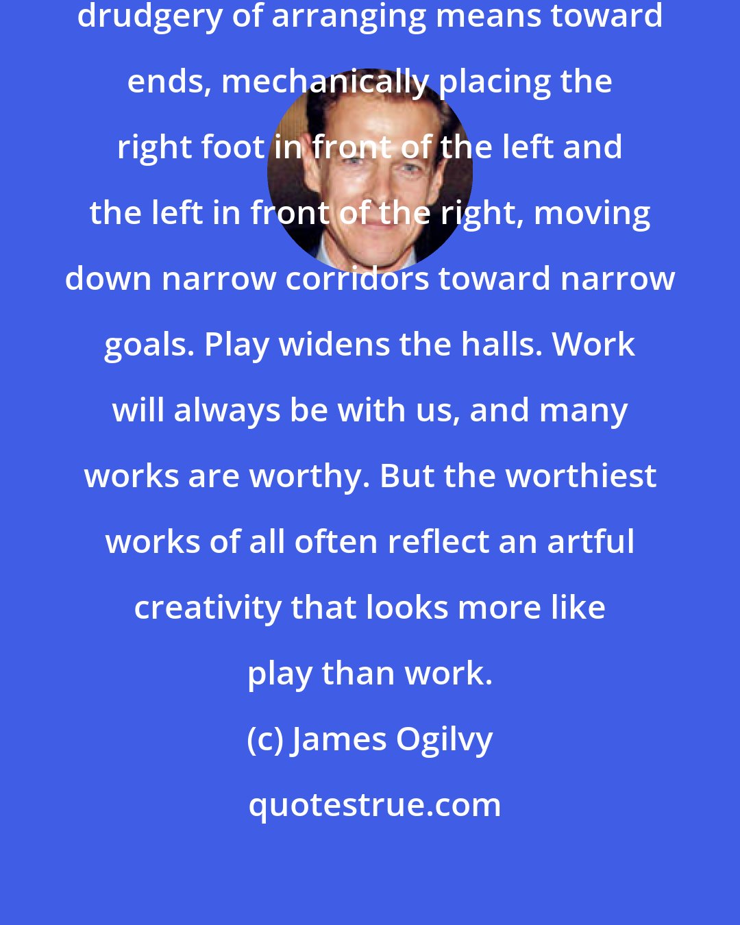 James Ogilvy: Too much of our work amounts to the drudgery of arranging means toward ends, mechanically placing the right foot in front of the left and the left in front of the right, moving down narrow corridors toward narrow goals. Play widens the halls. Work will always be with us, and many works are worthy. But the worthiest works of all often reflect an artful creativity that looks more like play than work.