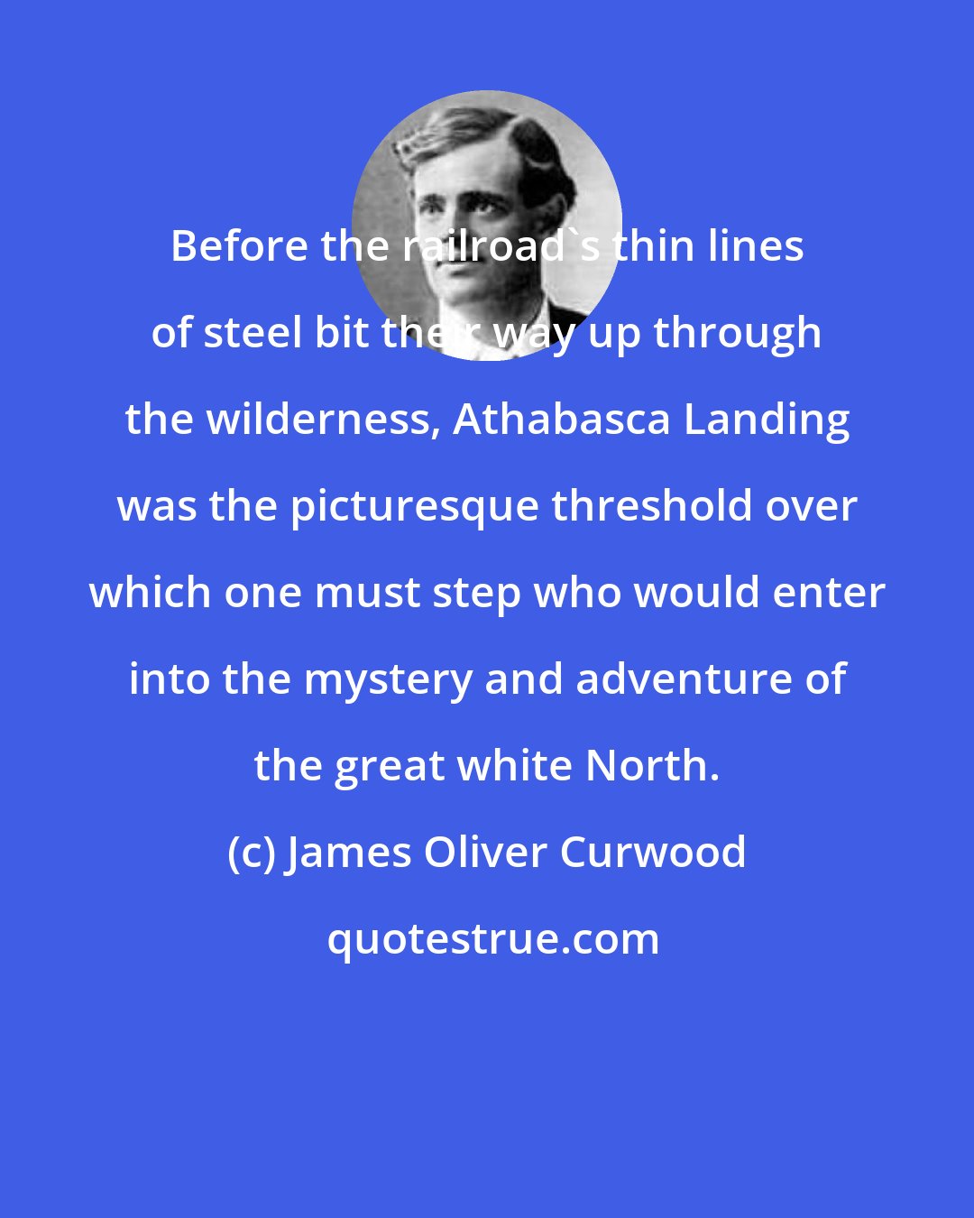 James Oliver Curwood: Before the railroad's thin lines of steel bit their way up through the wilderness, Athabasca Landing was the picturesque threshold over which one must step who would enter into the mystery and adventure of the great white North.