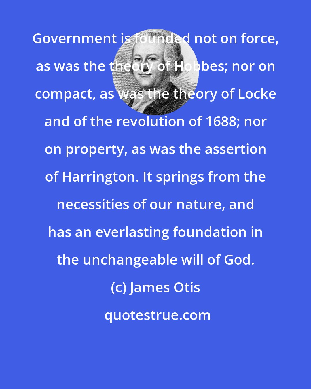 James Otis: Government is founded not on force, as was the theory of Hobbes; nor on compact, as was the theory of Locke and of the revolution of 1688; nor on property, as was the assertion of Harrington. It springs from the necessities of our nature, and has an everlasting foundation in the unchangeable will of God.