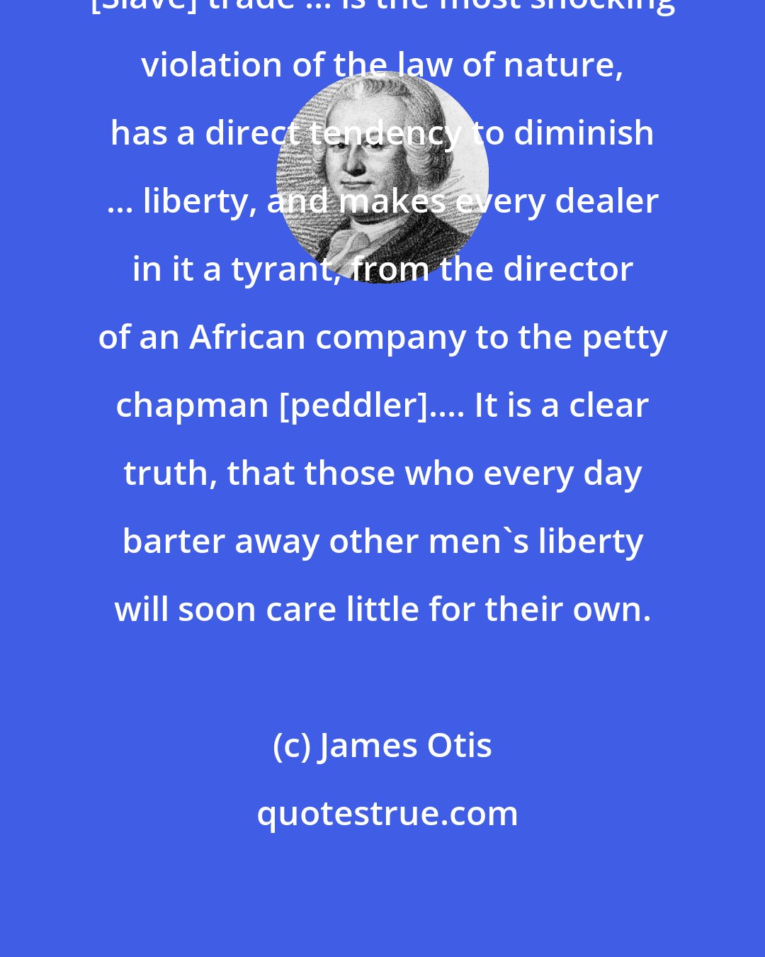 James Otis: [Slave] trade ... is the most shocking violation of the law of nature, has a direct tendency to diminish ... liberty, and makes every dealer in it a tyrant, from the director of an African company to the petty chapman [peddler].... It is a clear truth, that those who every day barter away other men's liberty will soon care little for their own.