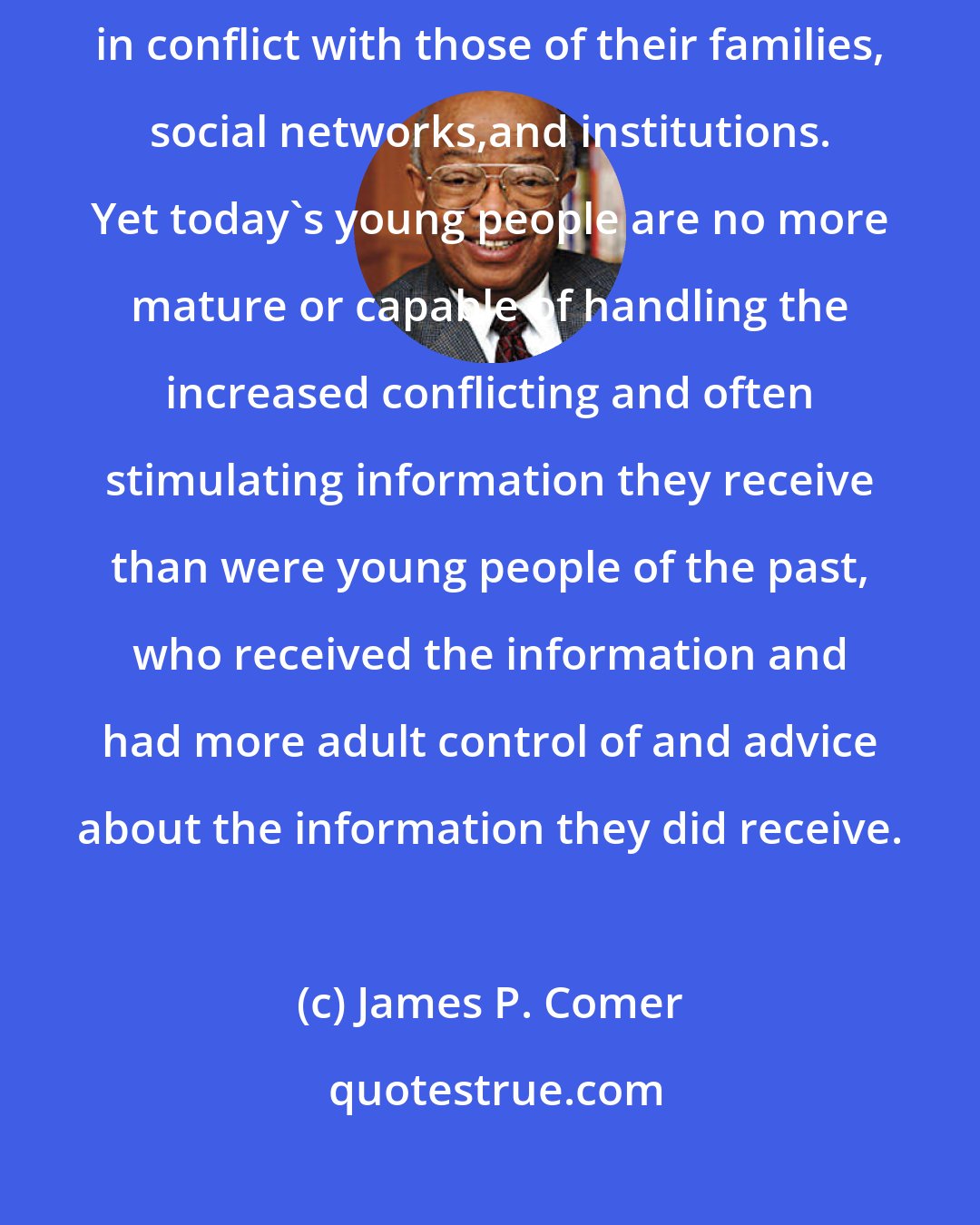 James P. Comer: Many more children observe attitudes, values and ways different from or in conflict with those of their families, social networks,and institutions. Yet today's young people are no more mature or capable of handling the increased conflicting and often stimulating information they receive than were young people of the past, who received the information and had more adult control of and advice about the information they did receive.