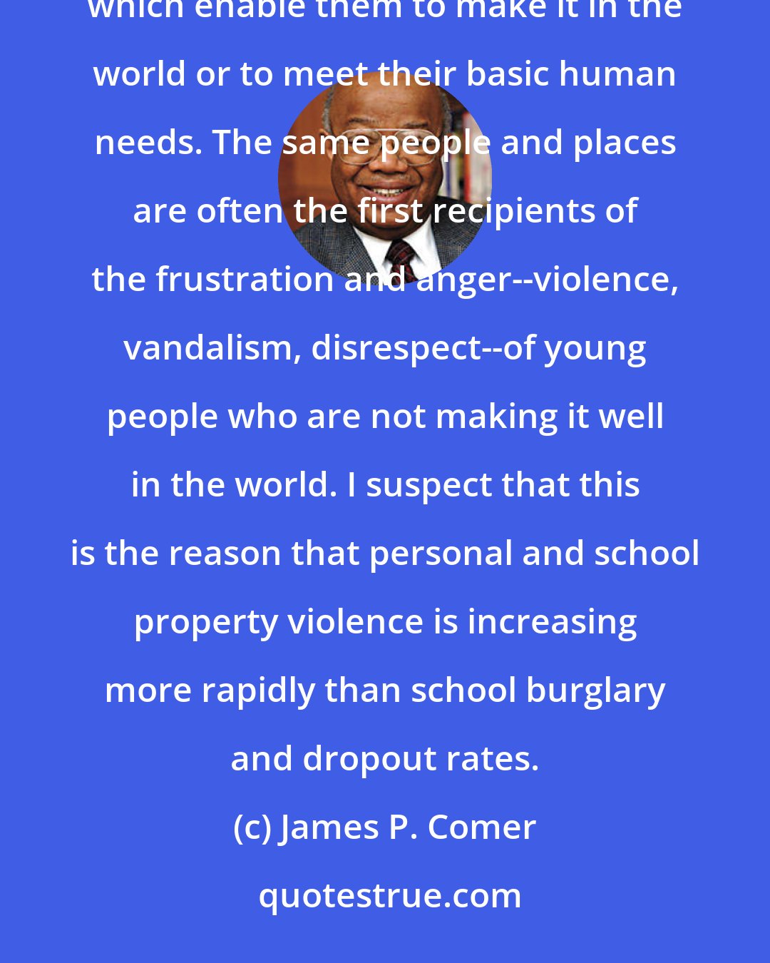 James P. Comer: The young love and cherish people and places from which they receive the skills and the emotional support which enable them to make it in the world or to meet their basic human needs. The same people and places are often the first recipients of the frustration and anger--violence, vandalism, disrespect--of young people who are not making it well in the world. I suspect that this is the reason that personal and school property violence is increasing more rapidly than school burglary and dropout rates.