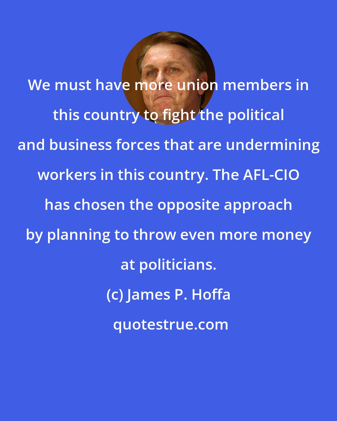 James P. Hoffa: We must have more union members in this country to fight the political and business forces that are undermining workers in this country. The AFL-CIO has chosen the opposite approach by planning to throw even more money at politicians.