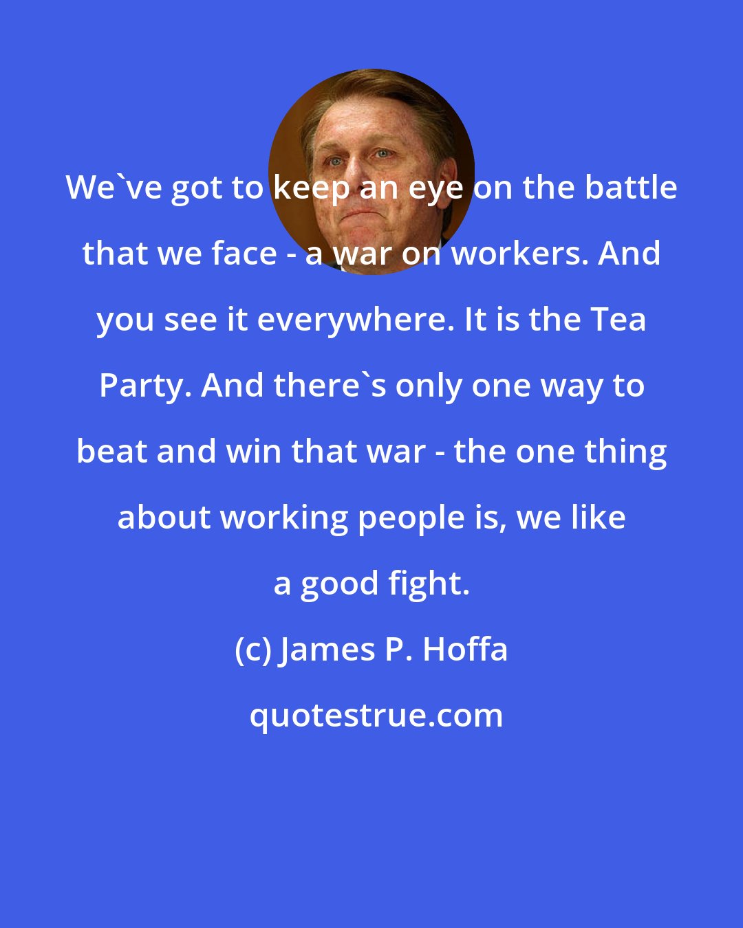 James P. Hoffa: We've got to keep an eye on the battle that we face - a war on workers. And you see it everywhere. It is the Tea Party. And there's only one way to beat and win that war - the one thing about working people is, we like a good fight.