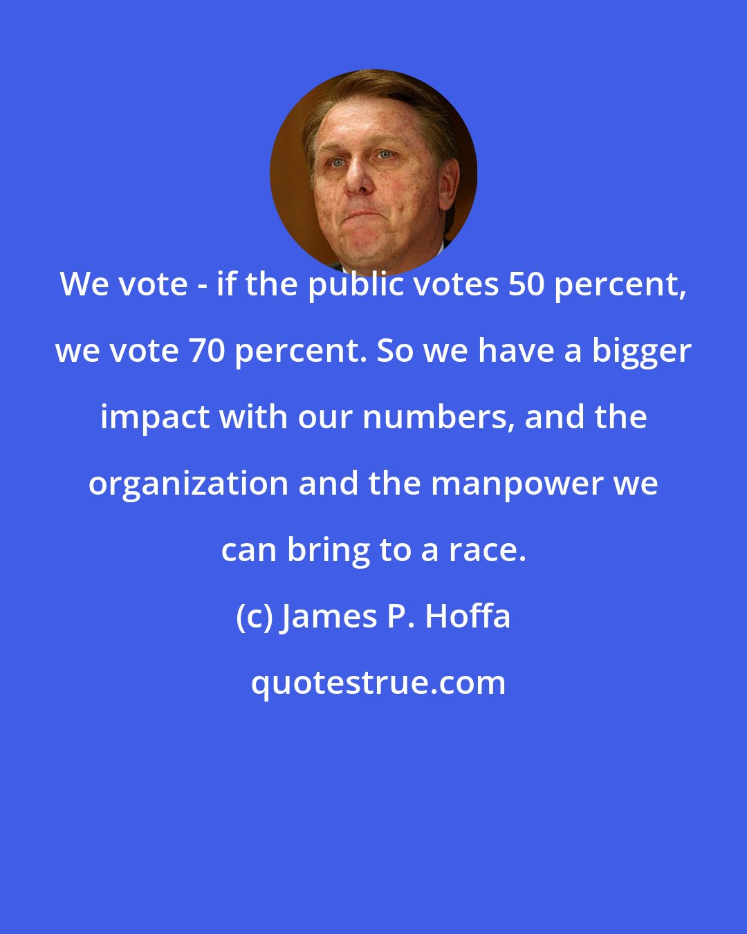 James P. Hoffa: We vote - if the public votes 50 percent, we vote 70 percent. So we have a bigger impact with our numbers, and the organization and the manpower we can bring to a race.