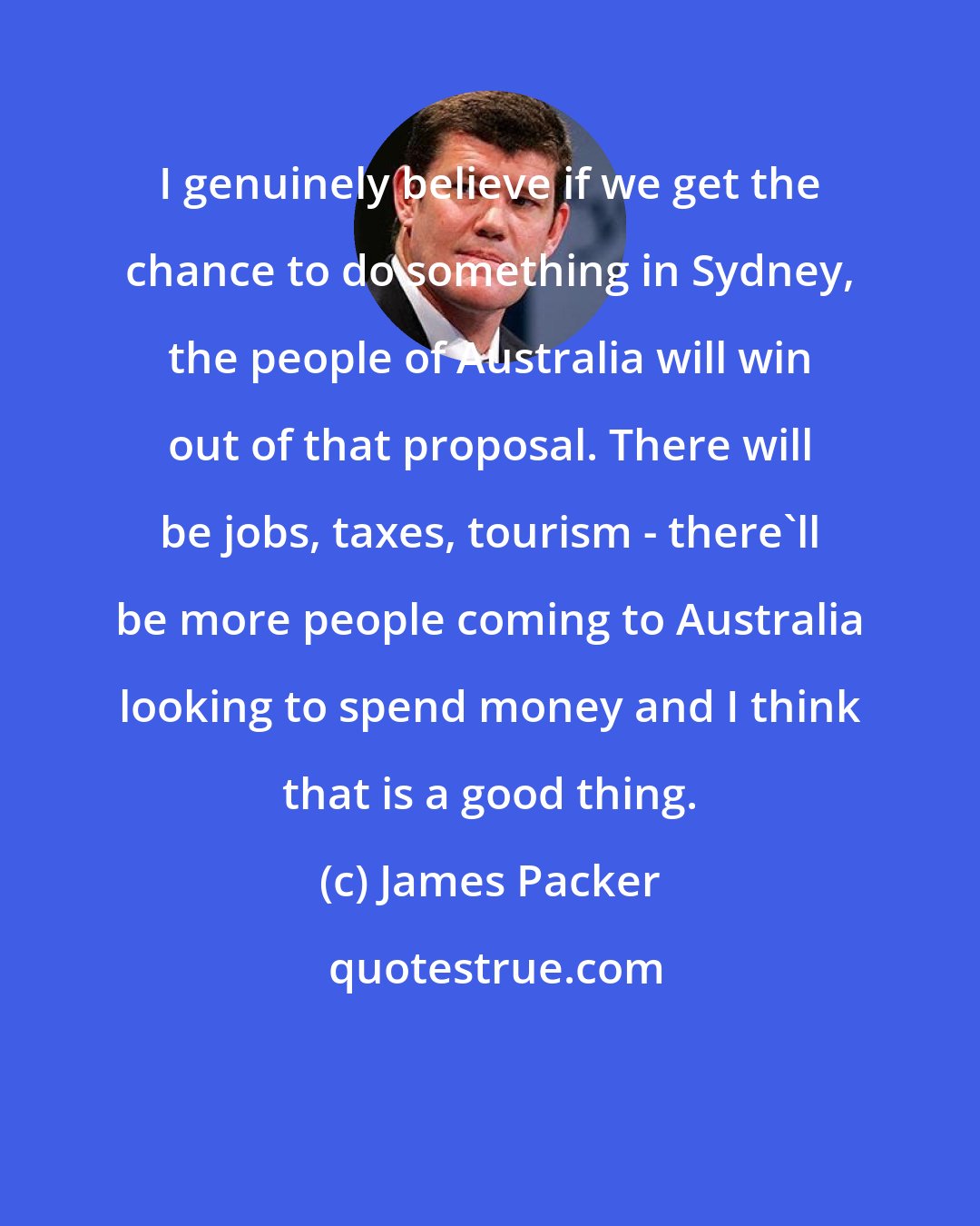 James Packer: I genuinely believe if we get the chance to do something in Sydney, the people of Australia will win out of that proposal. There will be jobs, taxes, tourism - there'll be more people coming to Australia looking to spend money and I think that is a good thing.