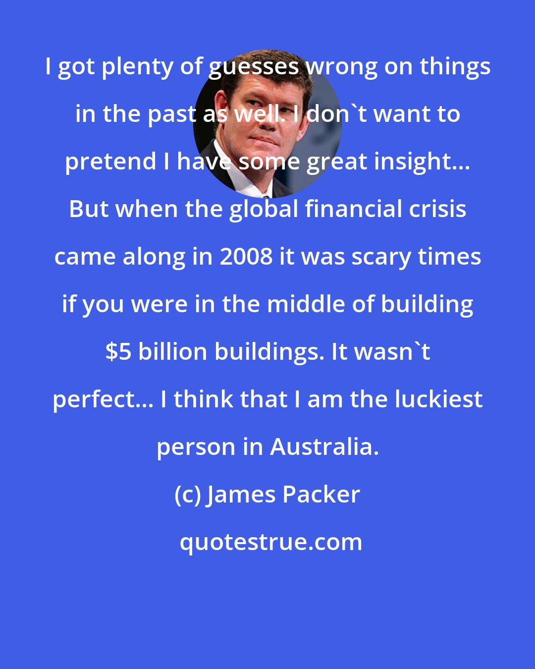 James Packer: I got plenty of guesses wrong on things in the past as well. I don't want to pretend I have some great insight... But when the global financial crisis came along in 2008 it was scary times if you were in the middle of building $5 billion buildings. It wasn't perfect... I think that I am the luckiest person in Australia.