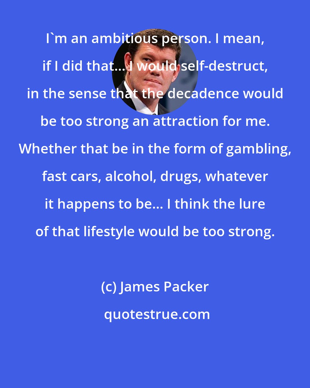 James Packer: I'm an ambitious person. I mean, if I did that... I would self-destruct, in the sense that the decadence would be too strong an attraction for me. Whether that be in the form of gambling, fast cars, alcohol, drugs, whatever it happens to be... I think the lure of that lifestyle would be too strong.