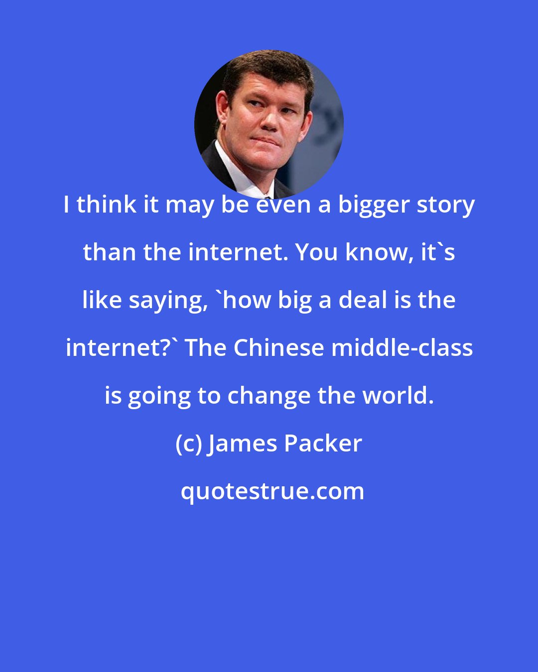 James Packer: I think it may be even a bigger story than the internet. You know, it's like saying, 'how big a deal is the internet?' The Chinese middle-class is going to change the world.