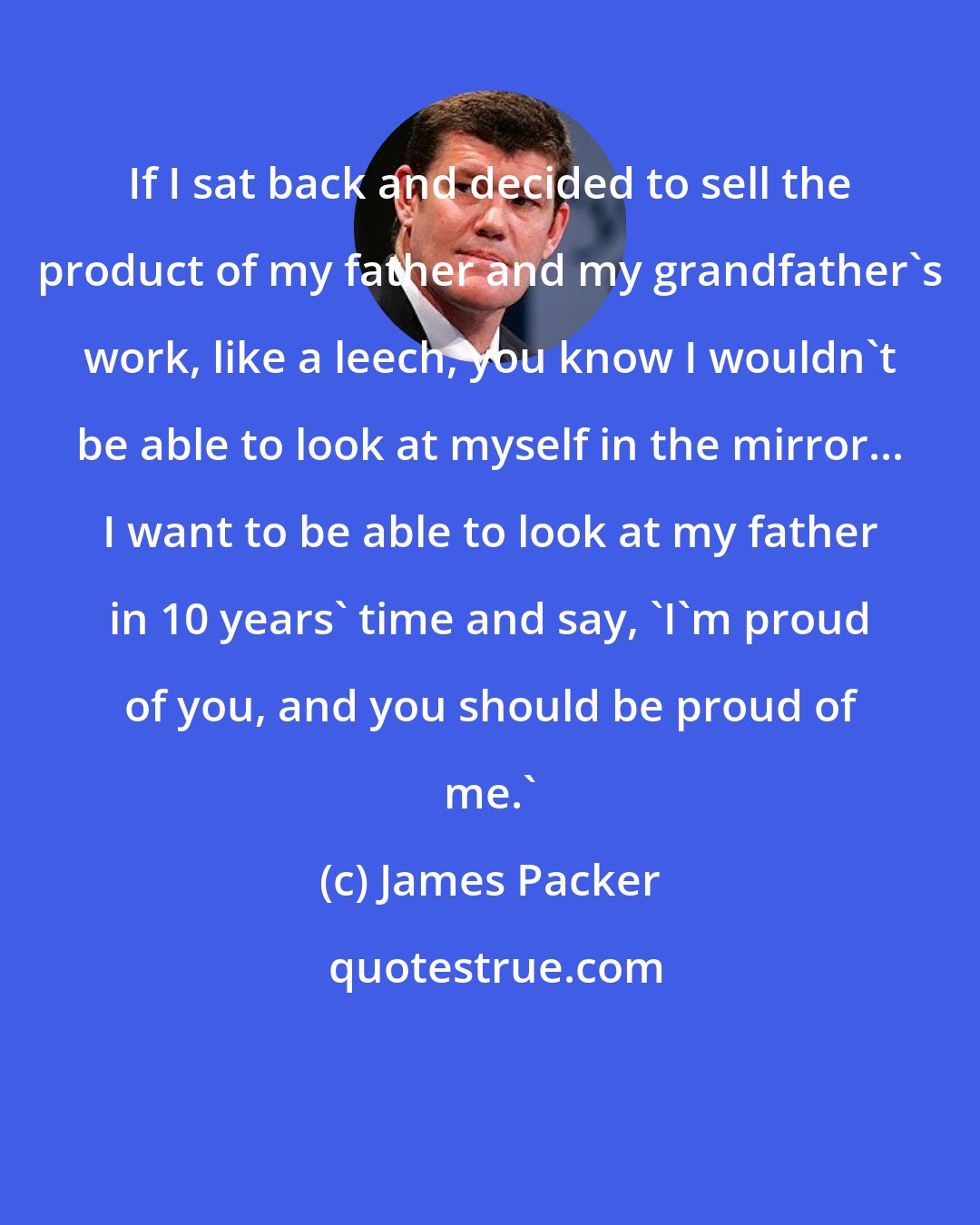 James Packer: If I sat back and decided to sell the product of my father and my grandfather's work, like a leech, you know I wouldn't be able to look at myself in the mirror... I want to be able to look at my father in 10 years' time and say, 'I'm proud of you, and you should be proud of me.'