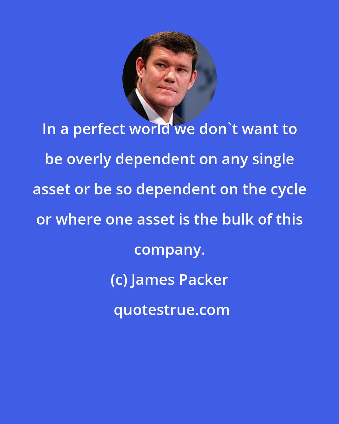 James Packer: In a perfect world we don't want to be overly dependent on any single asset or be so dependent on the cycle or where one asset is the bulk of this company.