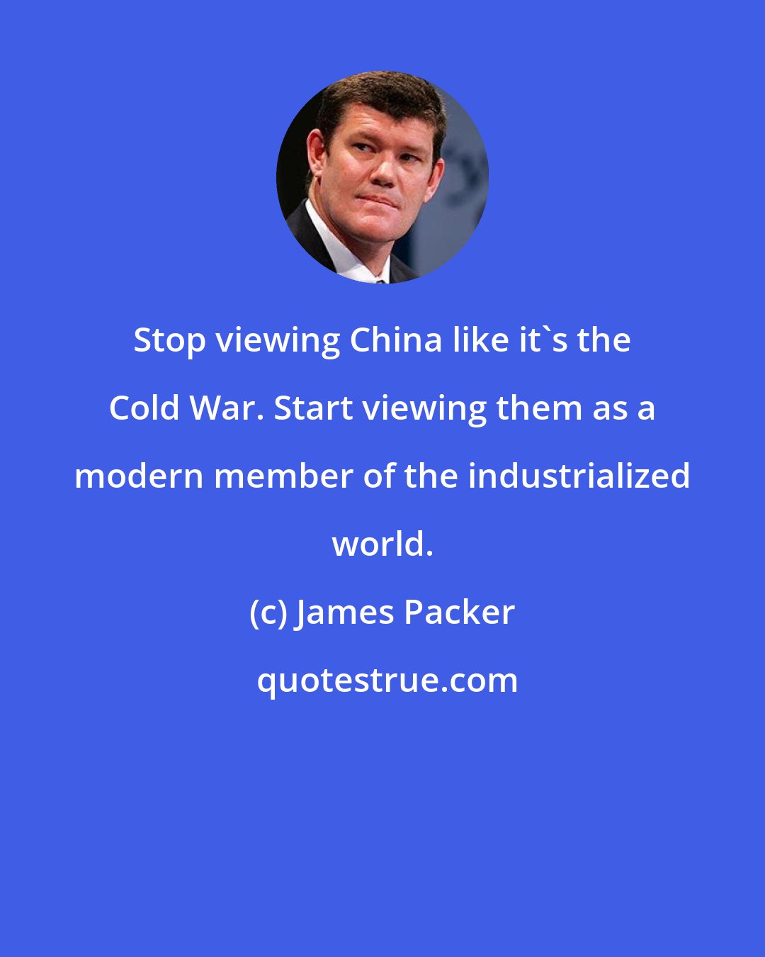 James Packer: Stop viewing China like it's the Cold War. Start viewing them as a modern member of the industrialized world.