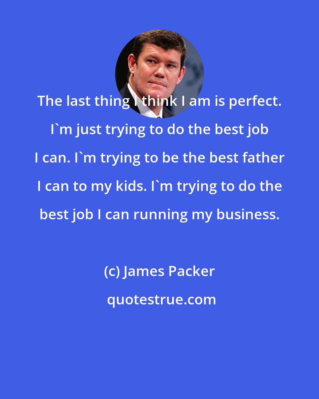 James Packer: The last thing I think I am is perfect. I'm just trying to do the best job I can. I'm trying to be the best father I can to my kids. I'm trying to do the best job I can running my business.