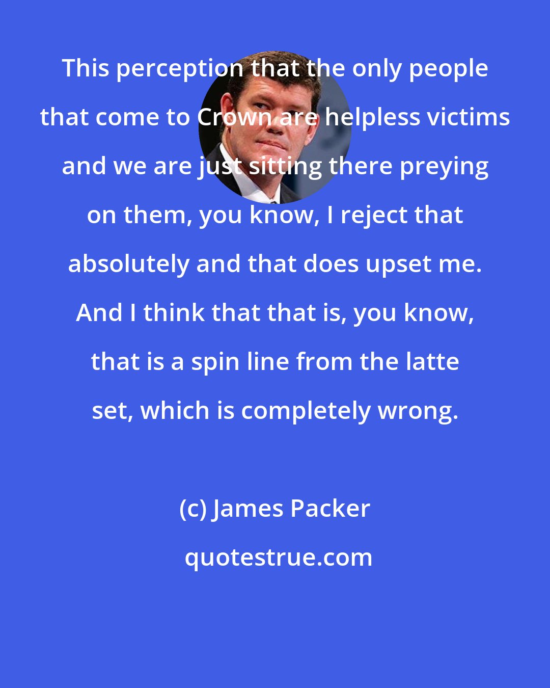 James Packer: This perception that the only people that come to Crown are helpless victims and we are just sitting there preying on them, you know, I reject that absolutely and that does upset me. And I think that that is, you know, that is a spin line from the latte set, which is completely wrong.