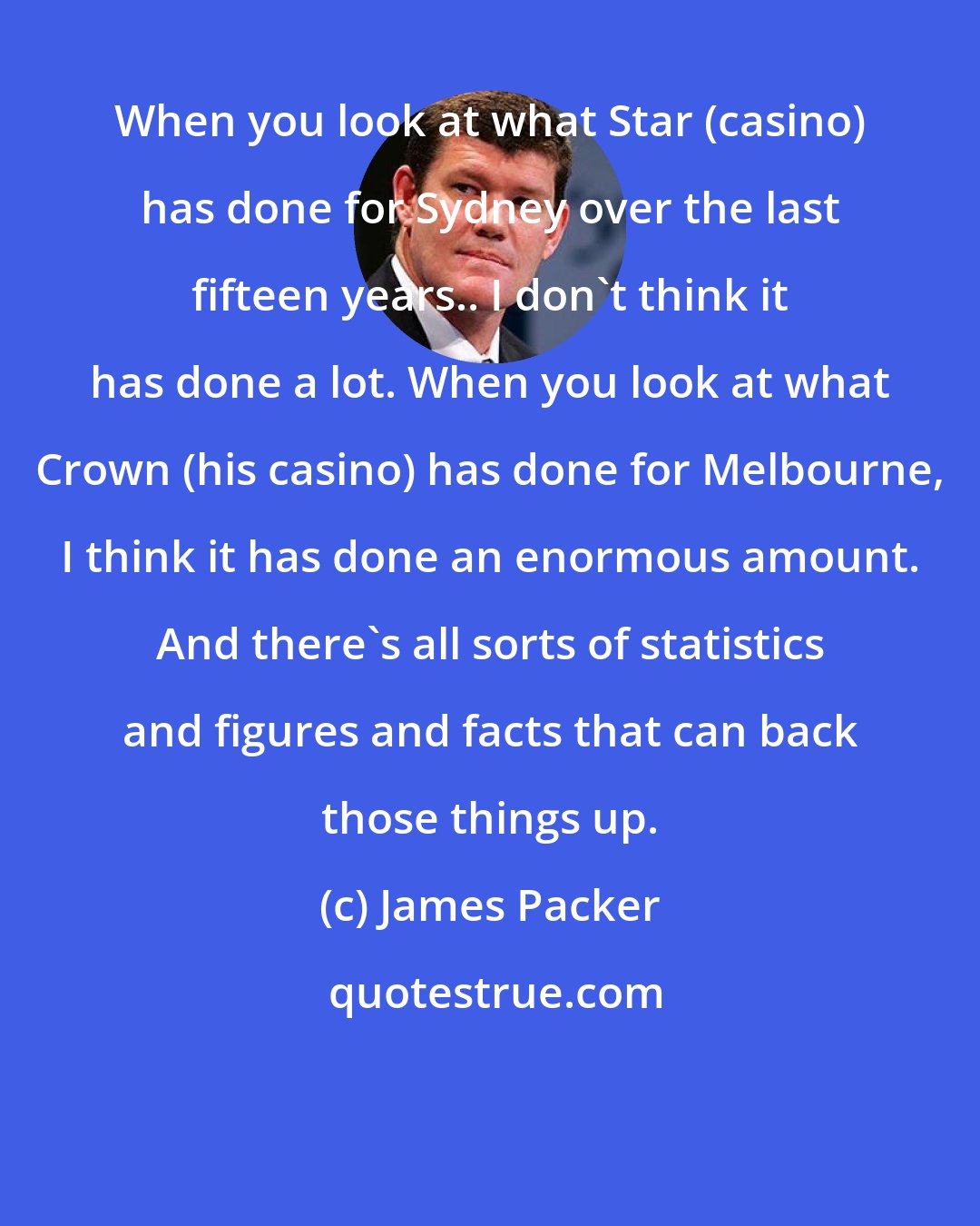 James Packer: When you look at what Star (casino) has done for Sydney over the last fifteen years.. I don't think it has done a lot. When you look at what Crown (his casino) has done for Melbourne, I think it has done an enormous amount. And there's all sorts of statistics and figures and facts that can back those things up.