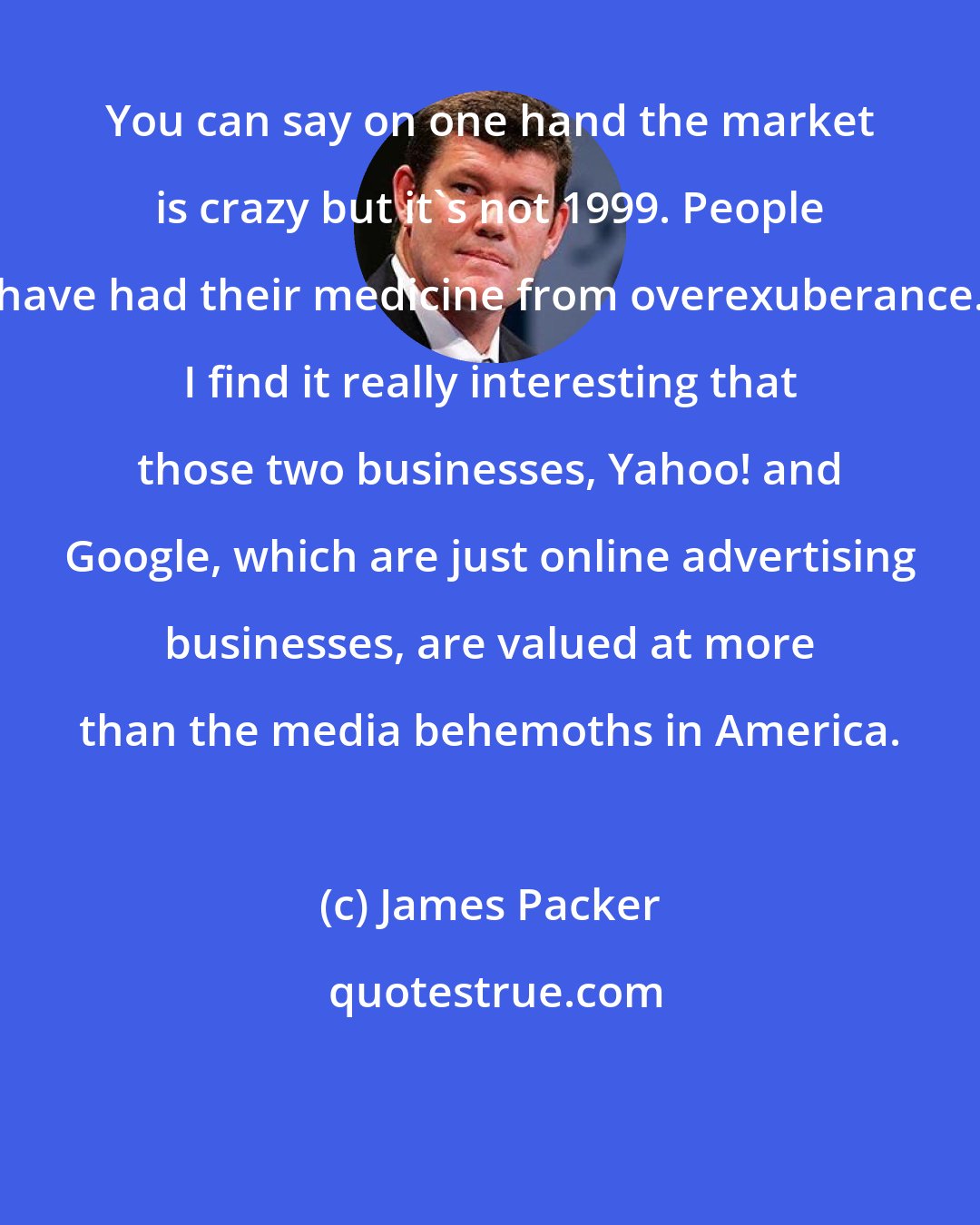 James Packer: You can say on one hand the market is crazy but it's not 1999. People have had their medicine from overexuberance. I find it really interesting that those two businesses, Yahoo! and Google, which are just online advertising businesses, are valued at more than the media behemoths in America.