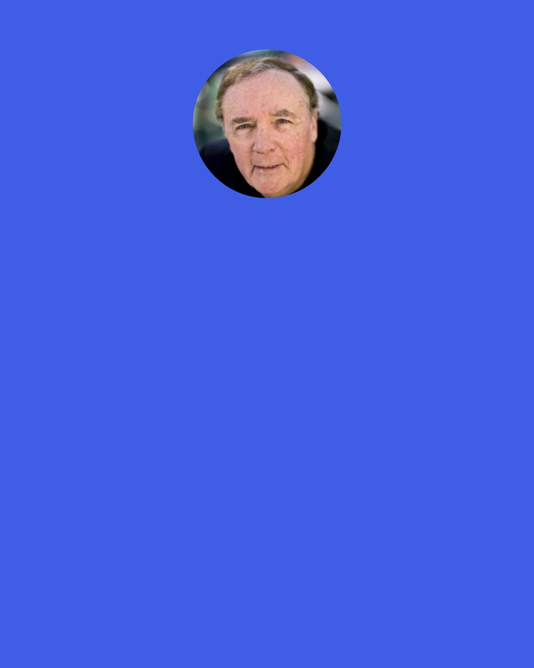 James Patterson: As a maternal figure, I always try to keep the flock safe, of course. But I admit, it did my heart proud to see the instant blood-lust pop into Gazzy’s blue eyes and to see little Angel automatically tense up and get into fighting stance, ready to rip someone’s head off. They were just so — so dang adorable, sometimes.