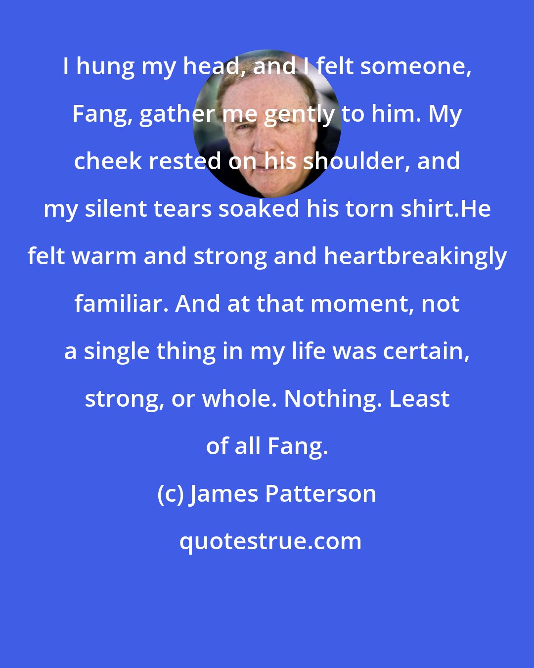 James Patterson: I hung my head, and I felt someone, Fang, gather me gently to him. My cheek rested on his shoulder, and my silent tears soaked his torn shirt.He felt warm and strong and heartbreakingly familiar. And at that moment, not a single thing in my life was certain, strong, or whole. Nothing. Least of all Fang.