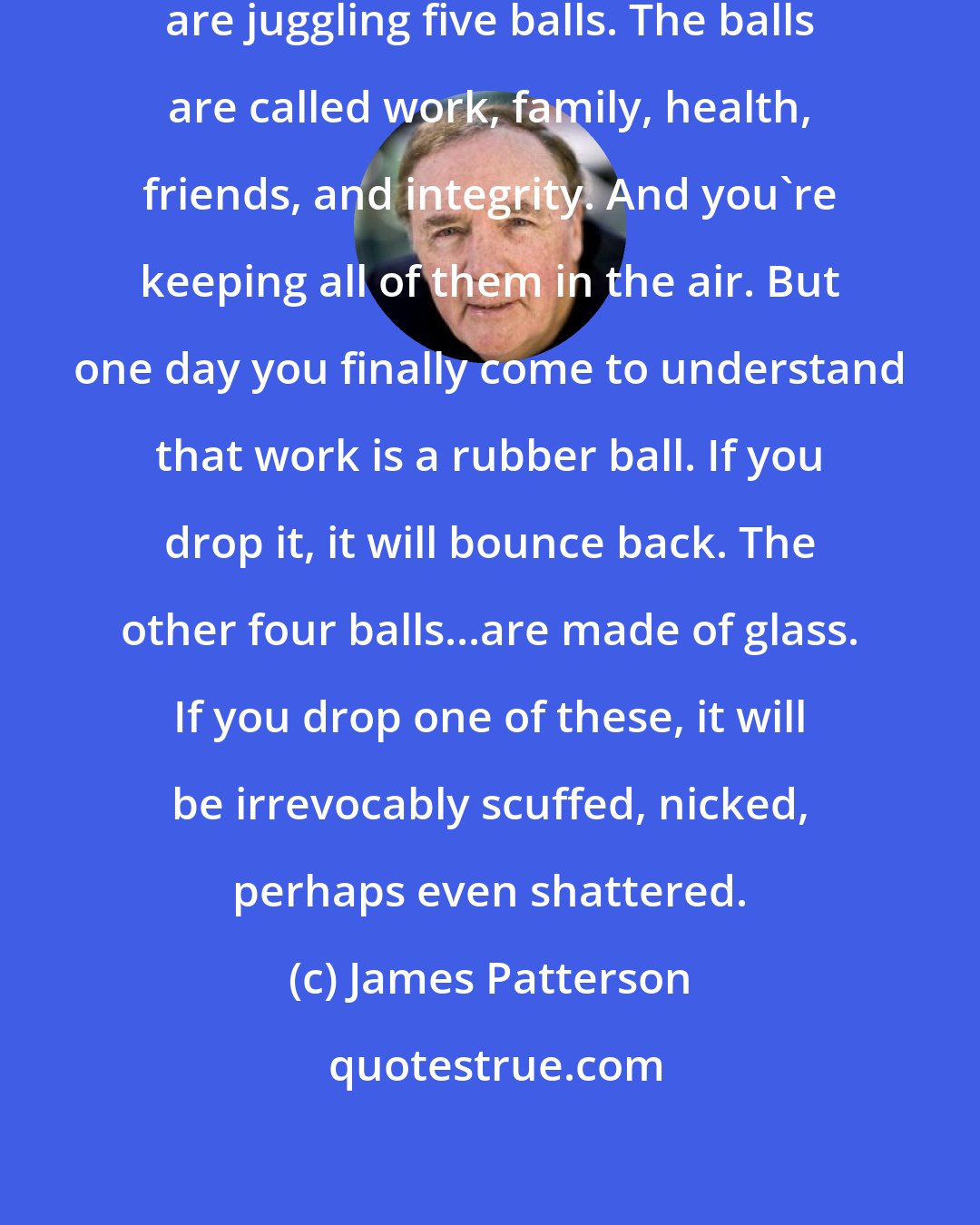 James Patterson: Imagine life is a game in which you are juggling five balls. The balls are called work, family, health, friends, and integrity. And you're keeping all of them in the air. But one day you finally come to understand that work is a rubber ball. If you drop it, it will bounce back. The other four balls...are made of glass. If you drop one of these, it will be irrevocably scuffed, nicked, perhaps even shattered.