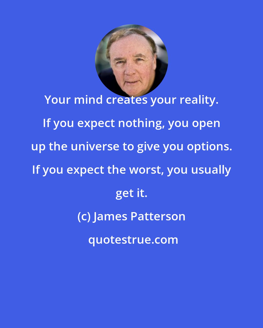 James Patterson: Your mind creates your reality. If you expect nothing, you open up the universe to give you options. If you expect the worst, you usually get it.