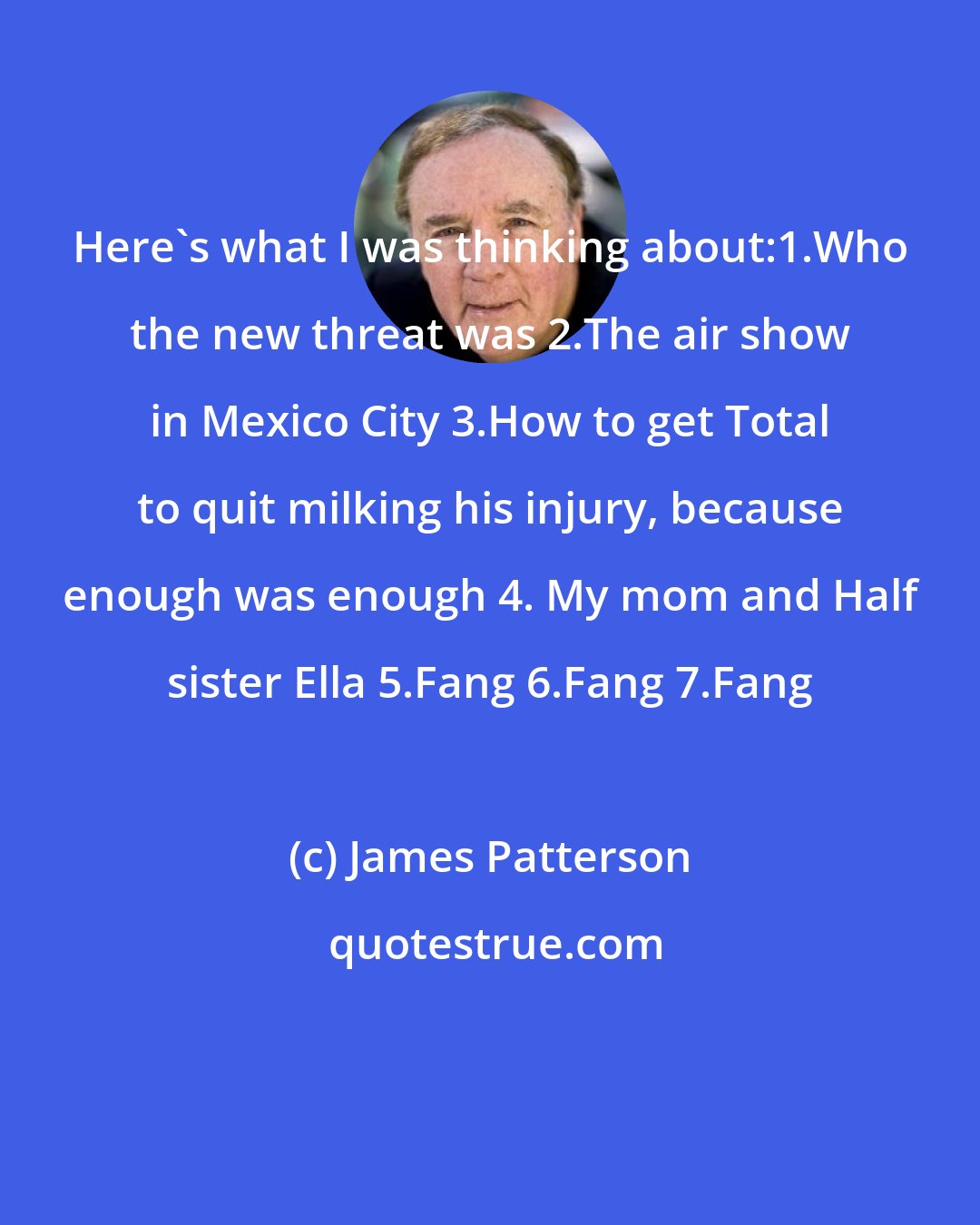 James Patterson: Here's what I was thinking about:1.Who the new threat was 2.The air show in Mexico City 3.How to get Total to quit milking his injury, because enough was enough 4. My mom and Half sister Ella 5.Fang 6.Fang 7.Fang