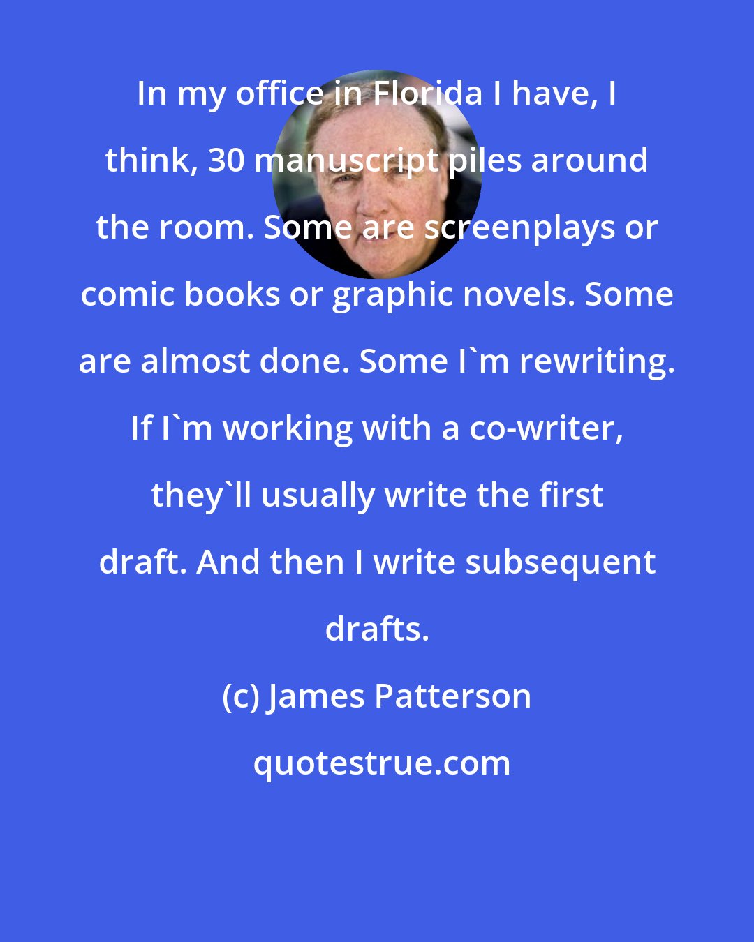 James Patterson: In my office in Florida I have, I think, 30 manuscript piles around the room. Some are screenplays or comic books or graphic novels. Some are almost done. Some I'm rewriting. If I'm working with a co-writer, they'll usually write the first draft. And then I write subsequent drafts.