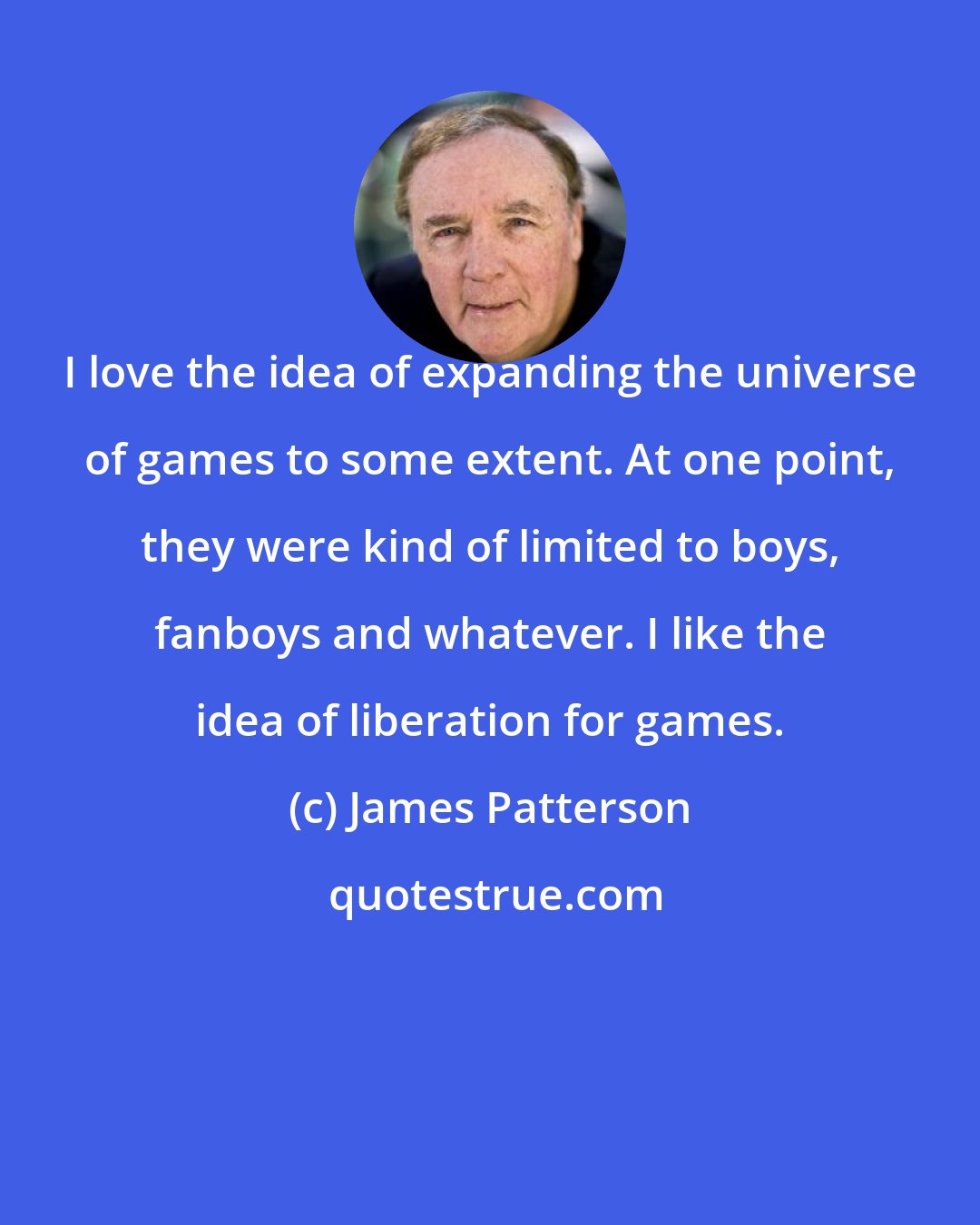 James Patterson: I love the idea of expanding the universe of games to some extent. At one point, they were kind of limited to boys, fanboys and whatever. I like the idea of liberation for games.