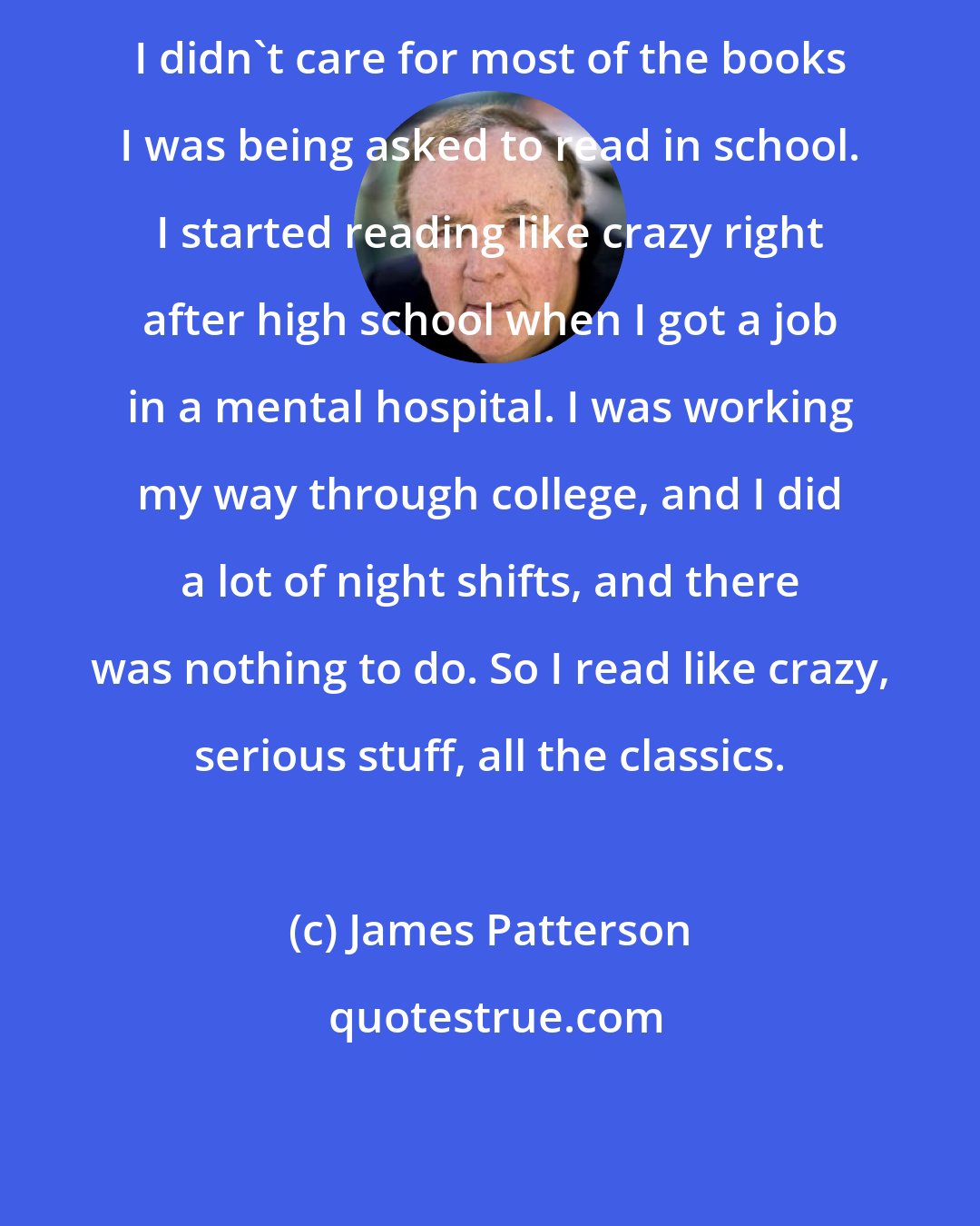 James Patterson: I didn't care for most of the books I was being asked to read in school. I started reading like crazy right after high school when I got a job in a mental hospital. I was working my way through college, and I did a lot of night shifts, and there was nothing to do. So I read like crazy, serious stuff, all the classics.