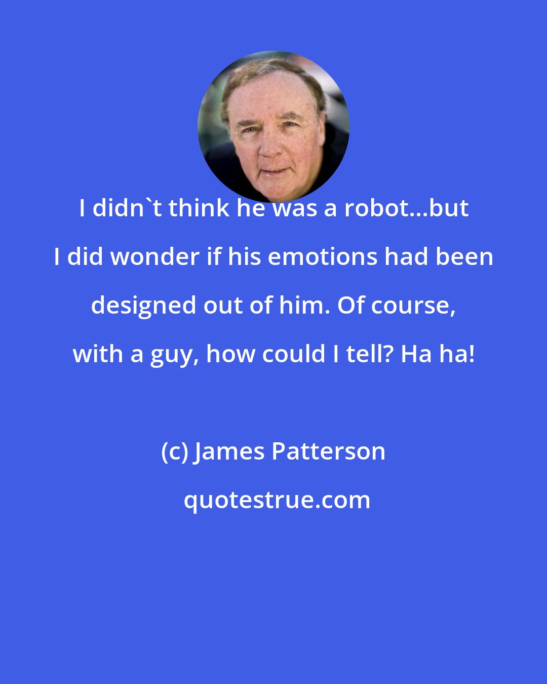 James Patterson: I didn't think he was a robot...but I did wonder if his emotions had been designed out of him. Of course, with a guy, how could I tell? Ha ha!