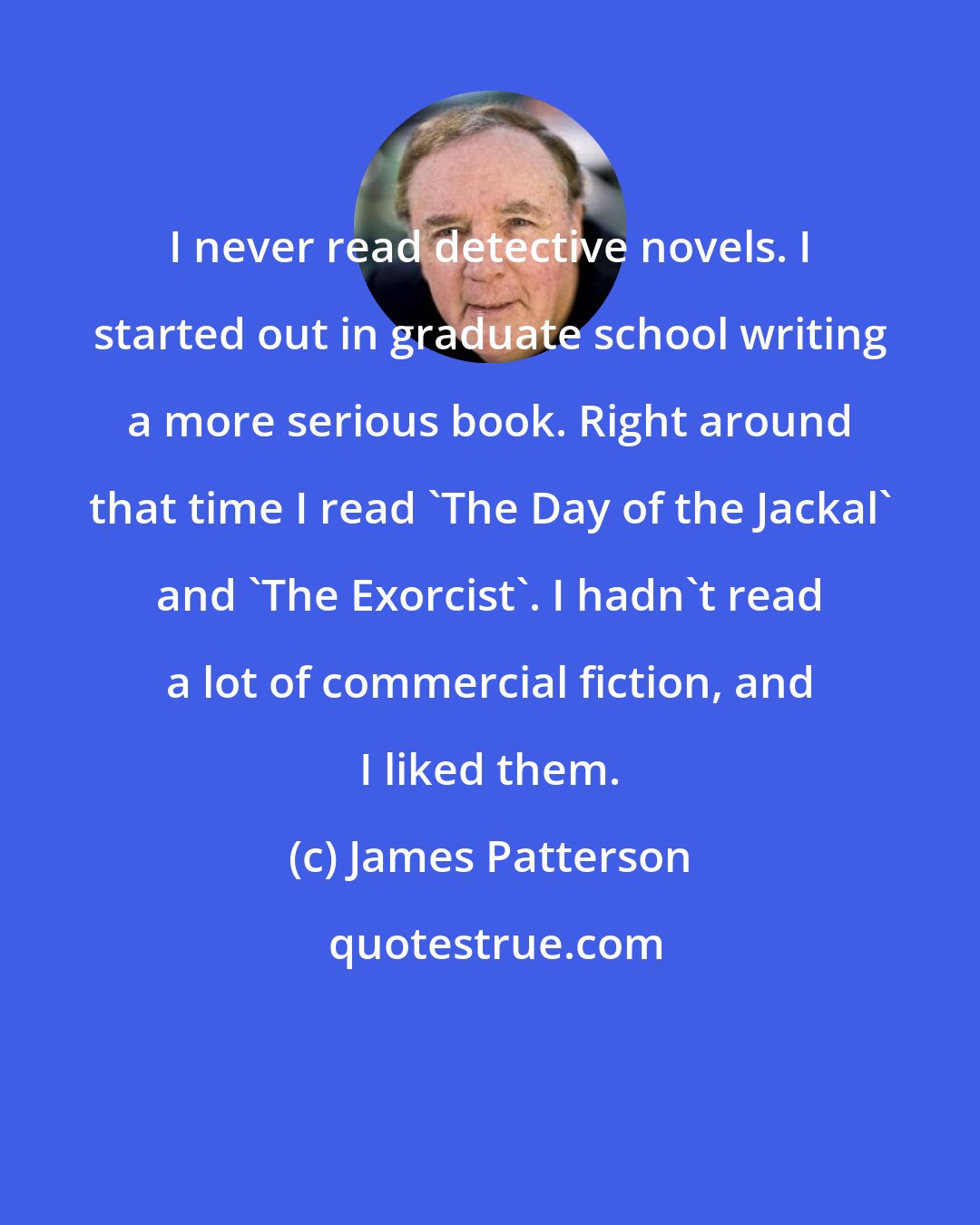 James Patterson: I never read detective novels. I started out in graduate school writing a more serious book. Right around that time I read 'The Day of the Jackal' and 'The Exorcist'. I hadn't read a lot of commercial fiction, and I liked them.