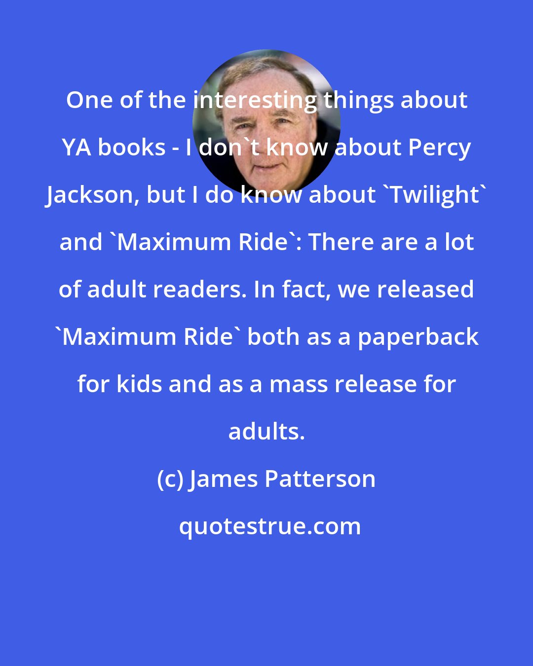 James Patterson: One of the interesting things about YA books - I don't know about Percy Jackson, but I do know about 'Twilight' and 'Maximum Ride': There are a lot of adult readers. In fact, we released 'Maximum Ride' both as a paperback for kids and as a mass release for adults.