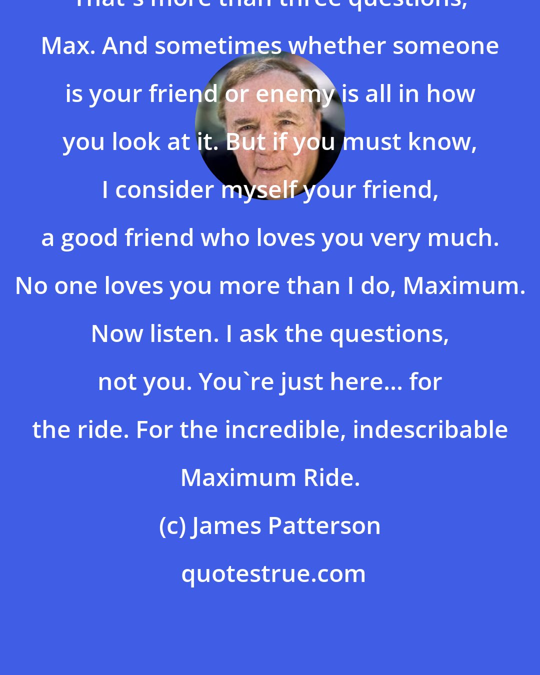 James Patterson: That's more than three questions, Max. And sometimes whether someone is your friend or enemy is all in how you look at it. But if you must know, I consider myself your friend, a good friend who loves you very much. No one loves you more than I do, Maximum. Now listen. I ask the questions, not you. You're just here... for the ride. For the incredible, indescribable Maximum Ride.