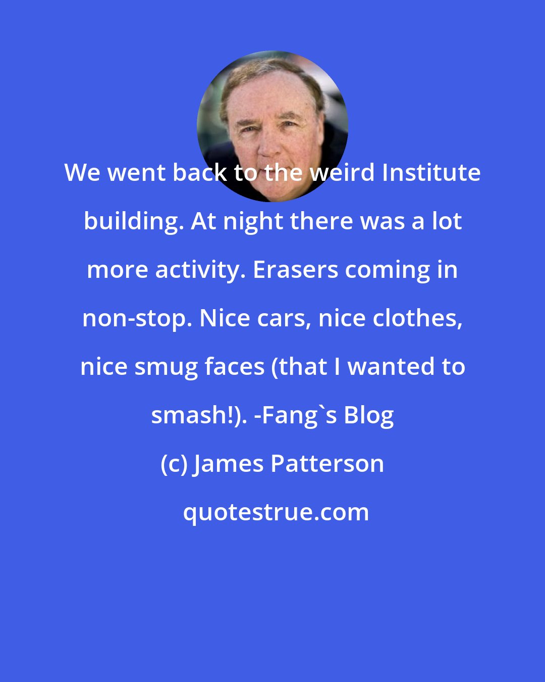 James Patterson: We went back to the weird Institute building. At night there was a lot more activity. Erasers coming in non-stop. Nice cars, nice clothes, nice smug faces (that I wanted to smash!). -Fang's Blog