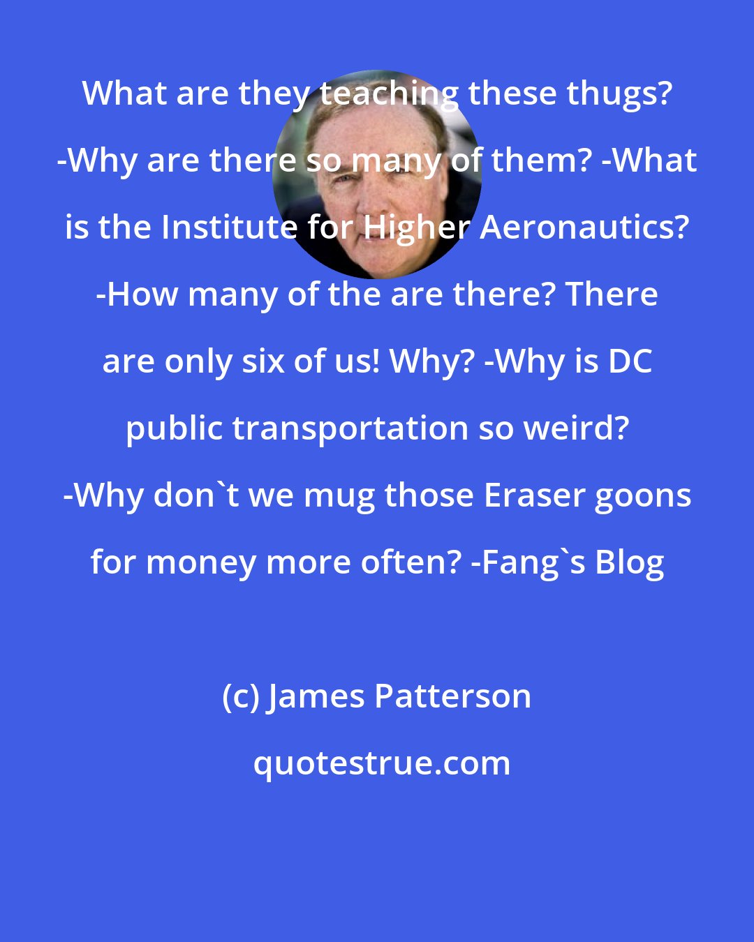 James Patterson: What are they teaching these thugs? -Why are there so many of them? -What is the Institute for Higher Aeronautics? -How many of the are there? There are only six of us! Why? -Why is DC public transportation so weird? -Why don't we mug those Eraser goons for money more often? -Fang's Blog