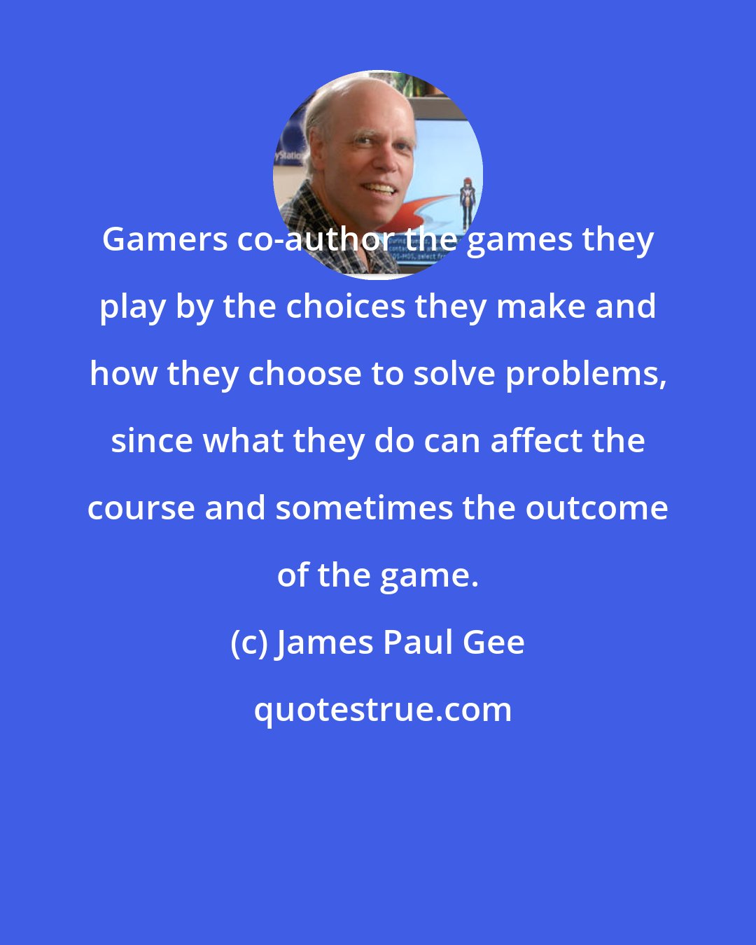 James Paul Gee: Gamers co-author the games they play by the choices they make and how they choose to solve problems, since what they do can affect the course and sometimes the outcome of the game.