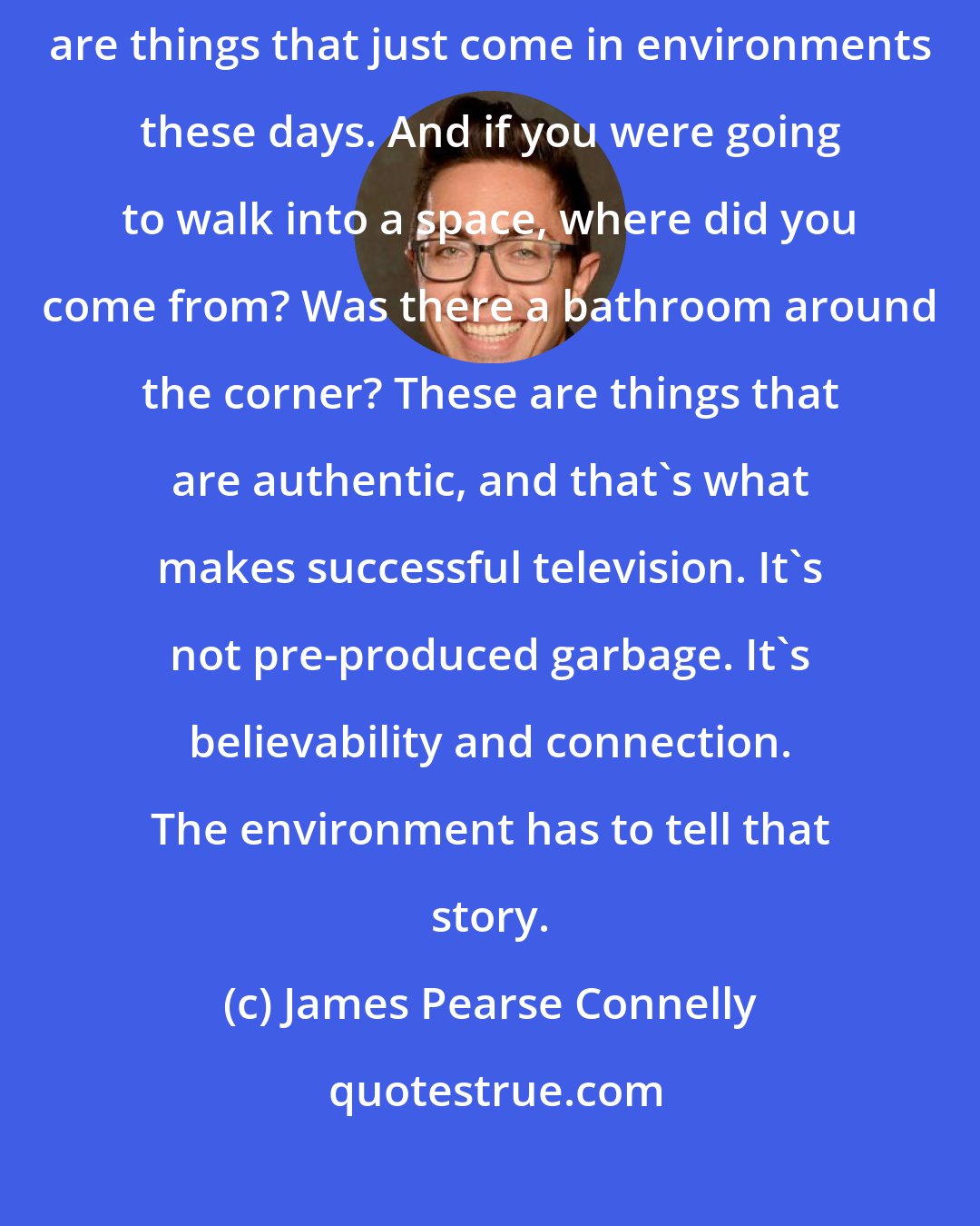 James Pearse Connelly: I don't even know of a room that doesn't have a flat-screen TV in it. These are things that just come in environments these days. And if you were going to walk into a space, where did you come from? Was there a bathroom around the corner? These are things that are authentic, and that's what makes successful television. It's not pre-produced garbage. It's believability and connection. The environment has to tell that story.