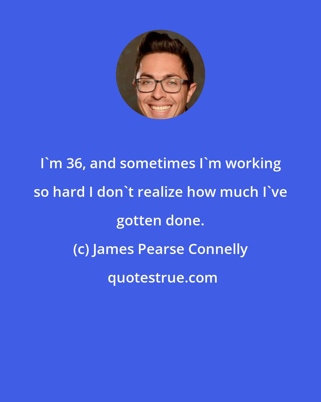 James Pearse Connelly: I'm 36, and sometimes I'm working so hard I don't realize how much I've gotten done.