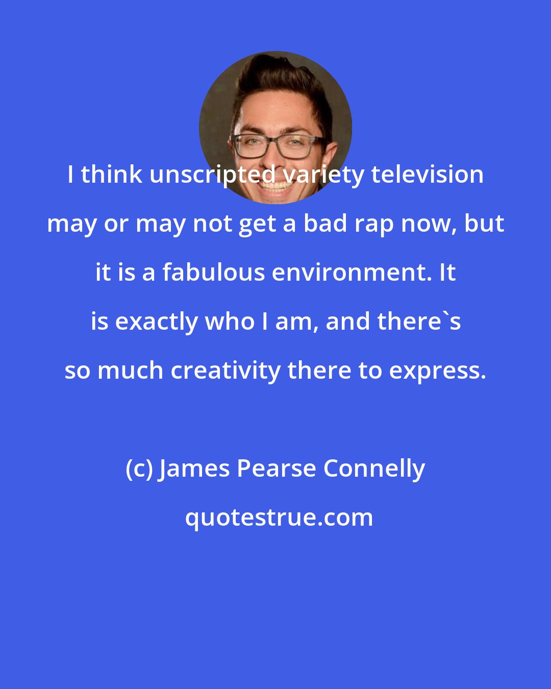 James Pearse Connelly: I think unscripted variety television may or may not get a bad rap now, but it is a fabulous environment. It is exactly who I am, and there's so much creativity there to express.