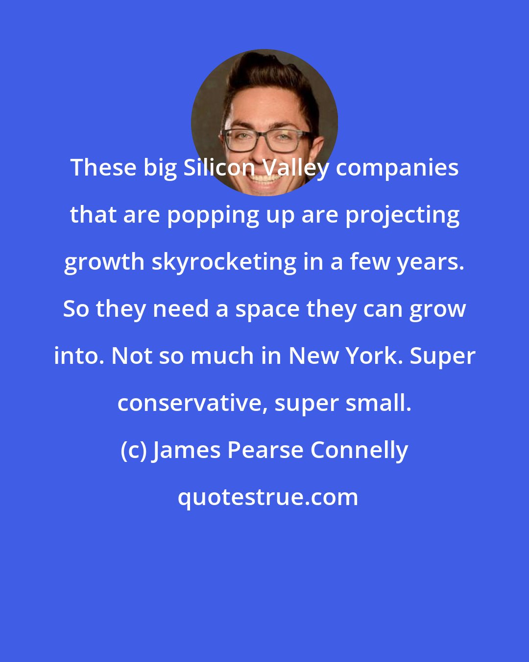 James Pearse Connelly: These big Silicon Valley companies that are popping up are projecting growth skyrocketing in a few years. So they need a space they can grow into. Not so much in New York. Super conservative, super small.